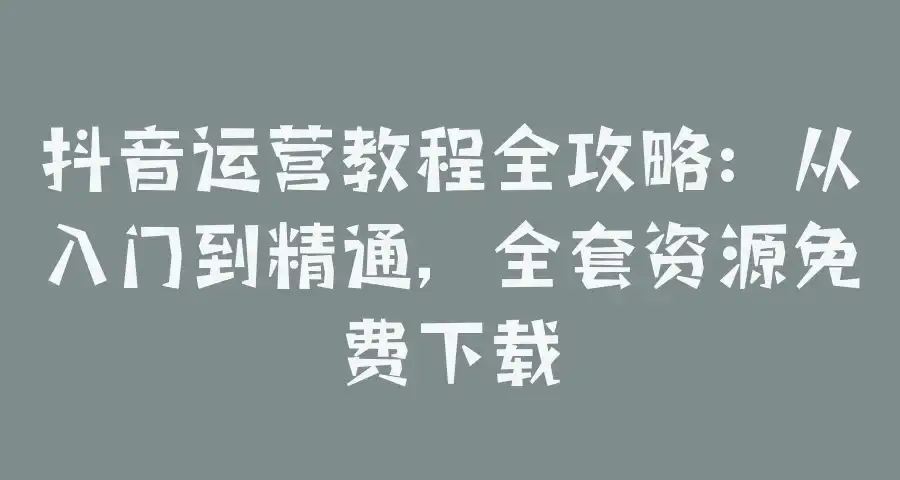 抖音运营教程全攻略：从入门到精通，全套资源免费下载